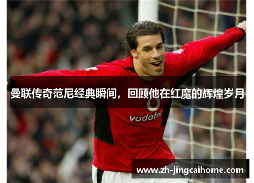 曼联传奇范尼经典瞬间，回顾他在红魔的辉煌岁月